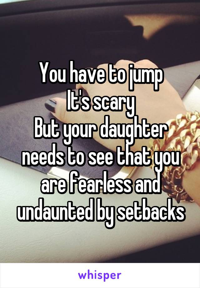 You have to jump
It's scary
But your daughter needs to see that you are fearless and undaunted by setbacks