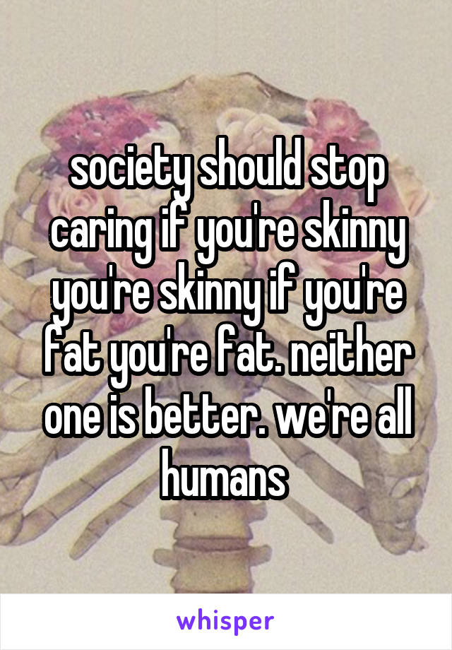 society should stop caring if you're skinny you're skinny if you're fat you're fat. neither one is better. we're all humans 