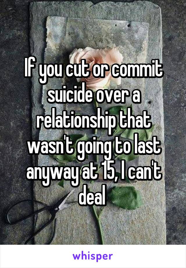 If you cut or commit suicide over a relationship that wasn't going to last anyway at 15, I can't deal 