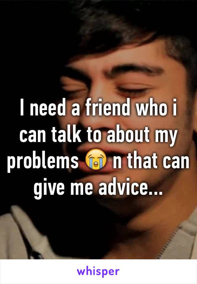 I need a friend who i can talk to about my problems 😭 n that can give me advice...