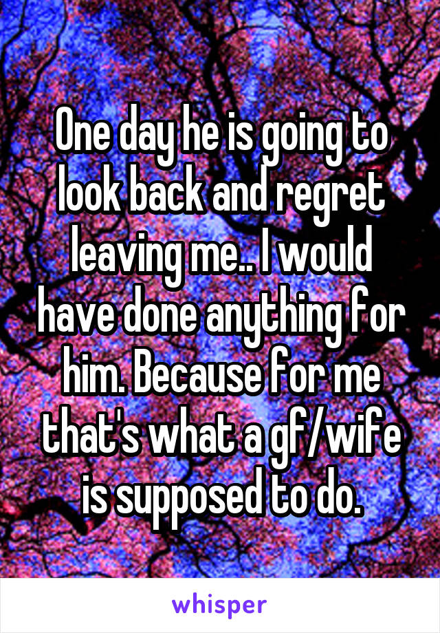 One day he is going to look back and regret leaving me.. I would have done anything for him. Because for me that's what a gf/wife is supposed to do.