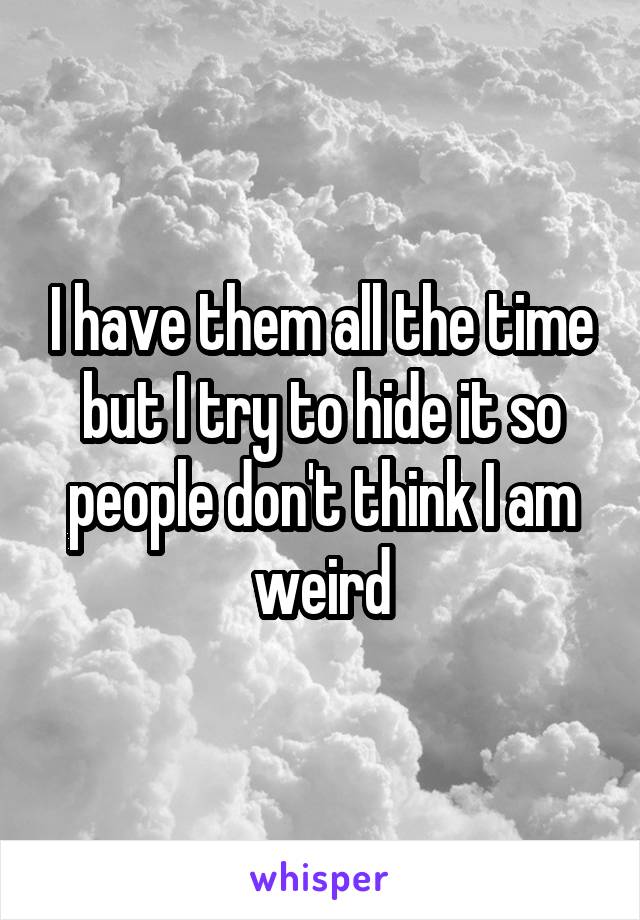 I have them all the time but I try to hide it so people don't think I am weird