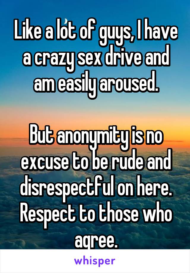 Like a lot of guys, I have a crazy sex drive and am easily aroused.

But anonymity is no excuse to be rude and disrespectful on here. Respect to those who agree.