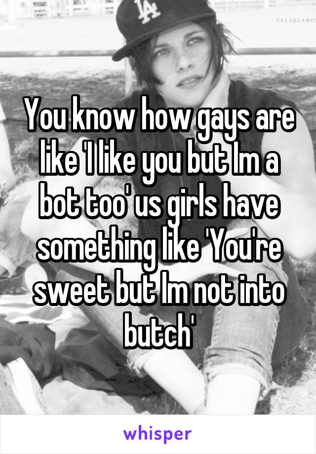 You know how gays are like 'I like you but Im a bot too' us girls have something like 'You're sweet but Im not into butch'