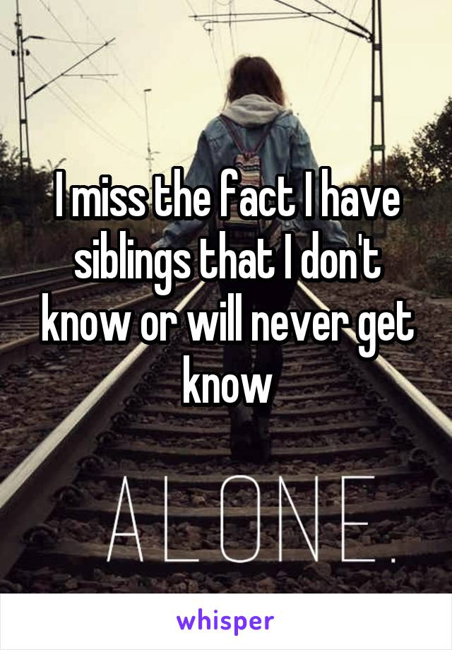 I miss the fact I have siblings that I don't know or will never get know
