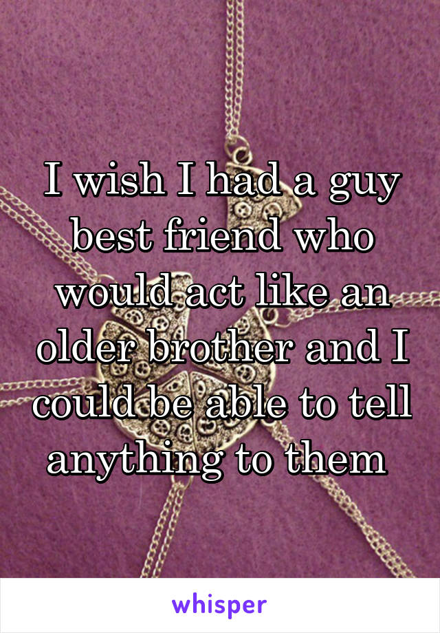 I wish I had a guy best friend who would act like an older brother and I could be able to tell anything to them 