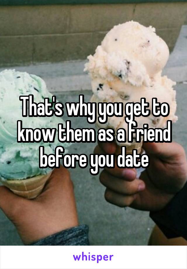 That's why you get to know them as a friend before you date