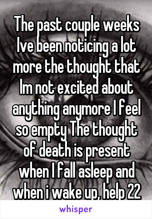 The past couple weeks Ive been noticing a lot more the thought that Im not excited about anything anymore I feel so empty The thought of death is present when I fall asleep and when i wake up, help 22