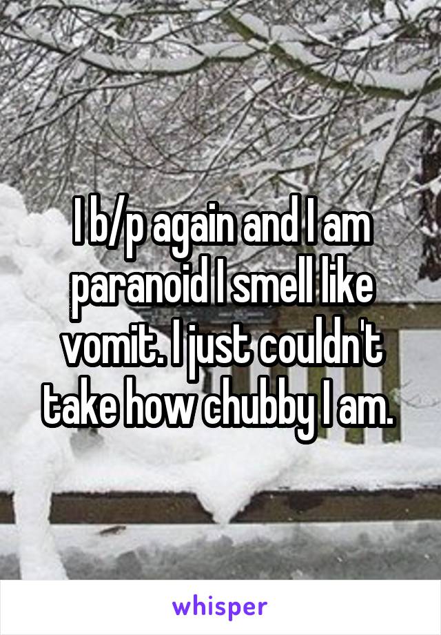 I b/p again and I am paranoid I smell like vomit. I just couldn't take how chubby I am. 