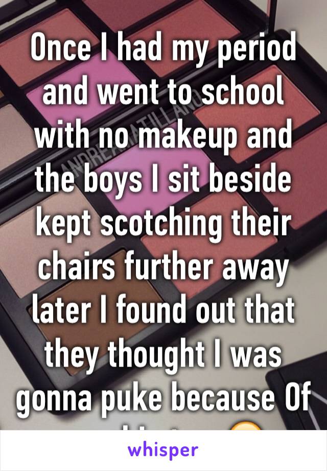 Once I had my period and went to school with no makeup and the boys I sit beside kept scotching their chairs further away later I found out that they thought I was gonna puke because Of my skin tone😂