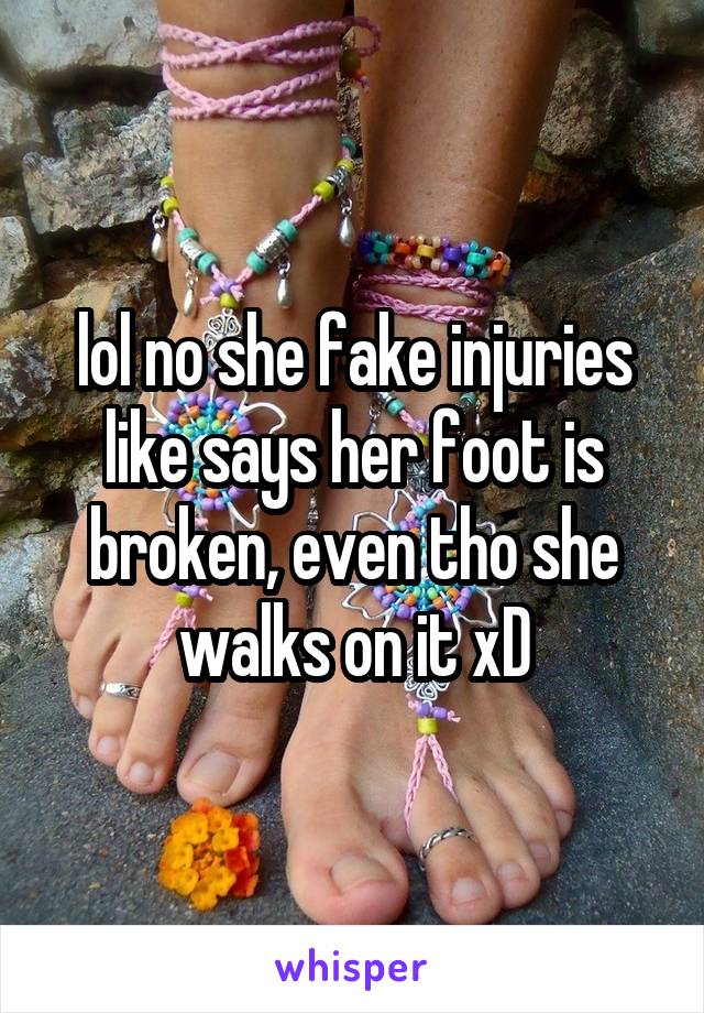 lol no she fake injuries like says her foot is broken, even tho she walks on it xD