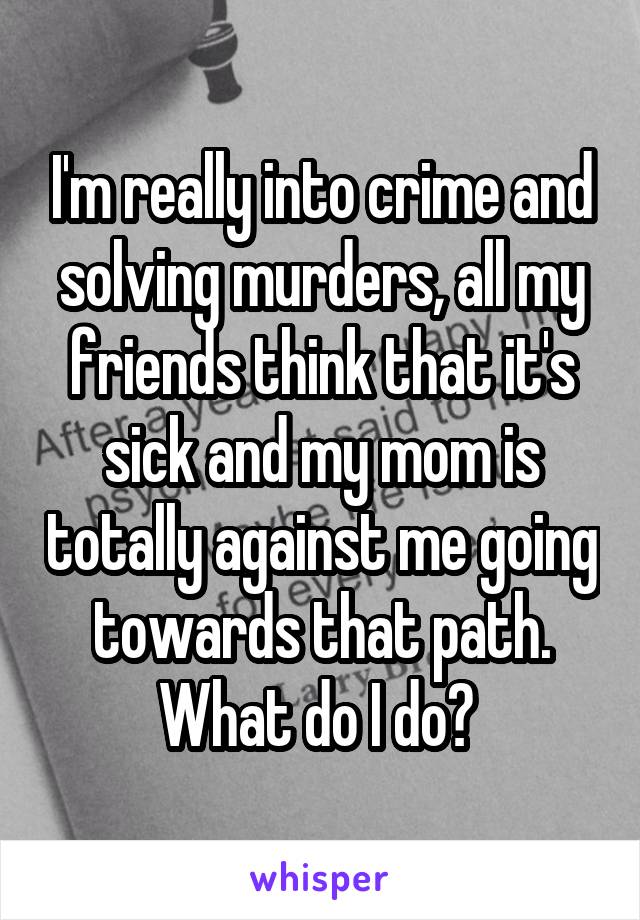 I'm really into crime and solving murders, all my friends think that it's sick and my mom is totally against me going towards that path. What do I do? 