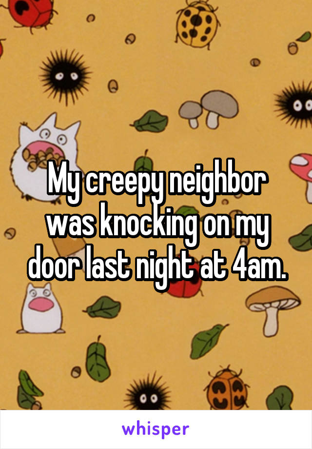 My creepy neighbor was knocking on my door last night at 4am.