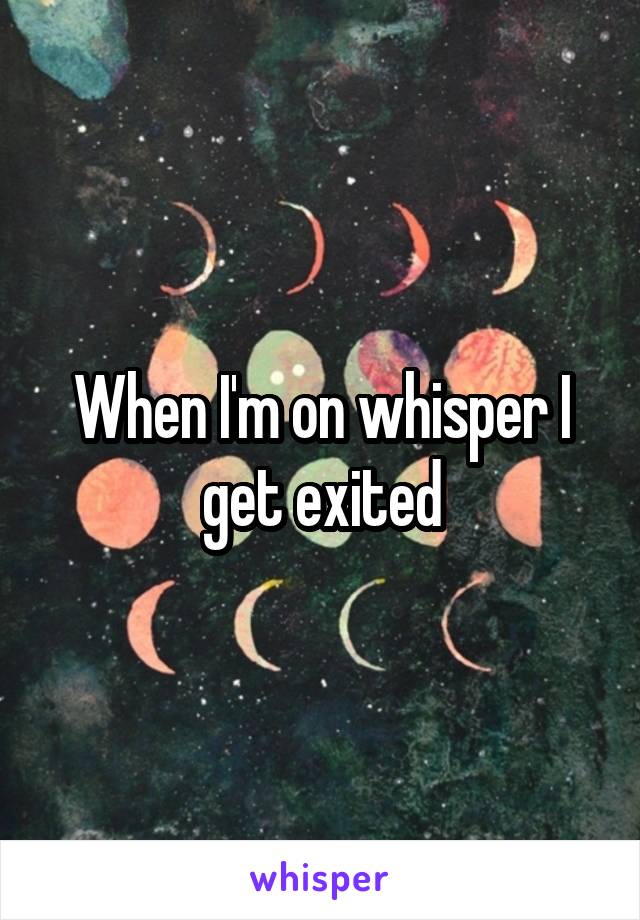 When I'm on whisper I get exited