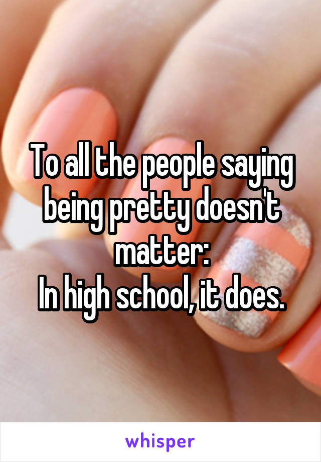 To all the people saying being pretty doesn't matter:
In high school, it does.