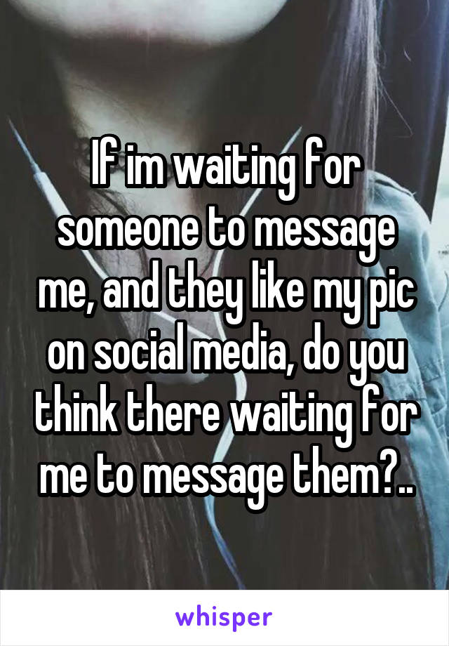 If im waiting for someone to message me, and they like my pic on social media, do you think there waiting for me to message them?..