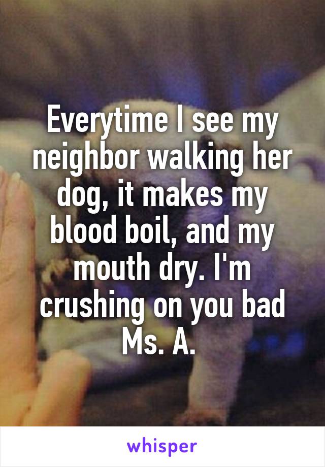 Everytime I see my neighbor walking her dog, it makes my blood boil, and my mouth dry. I'm crushing on you bad Ms. A. 