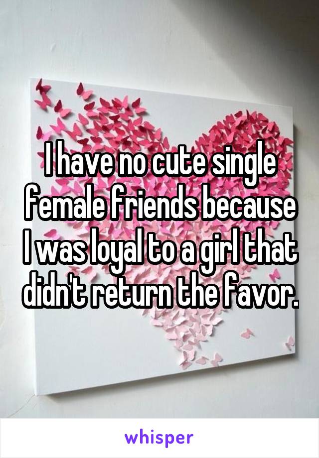 I have no cute single female friends because I was loyal to a girl that didn't return the favor.