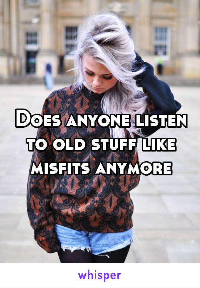 Does anyone listen to old stuff like misfits anymore