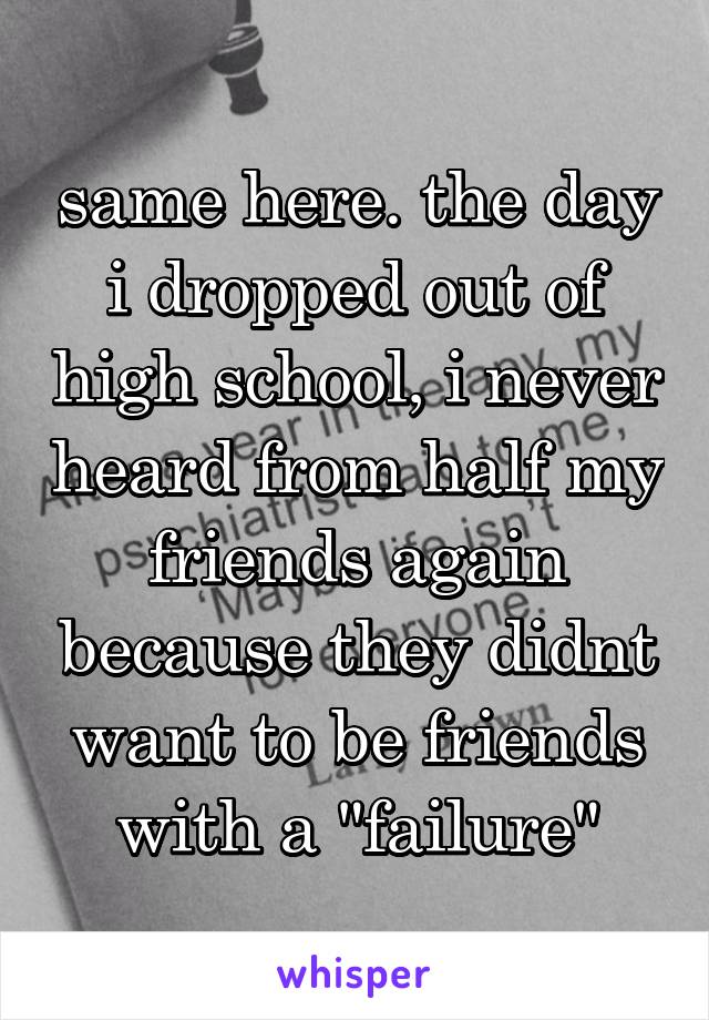 same here. the day i dropped out of high school, i never heard from half my friends again because they didnt want to be friends with a "failure"