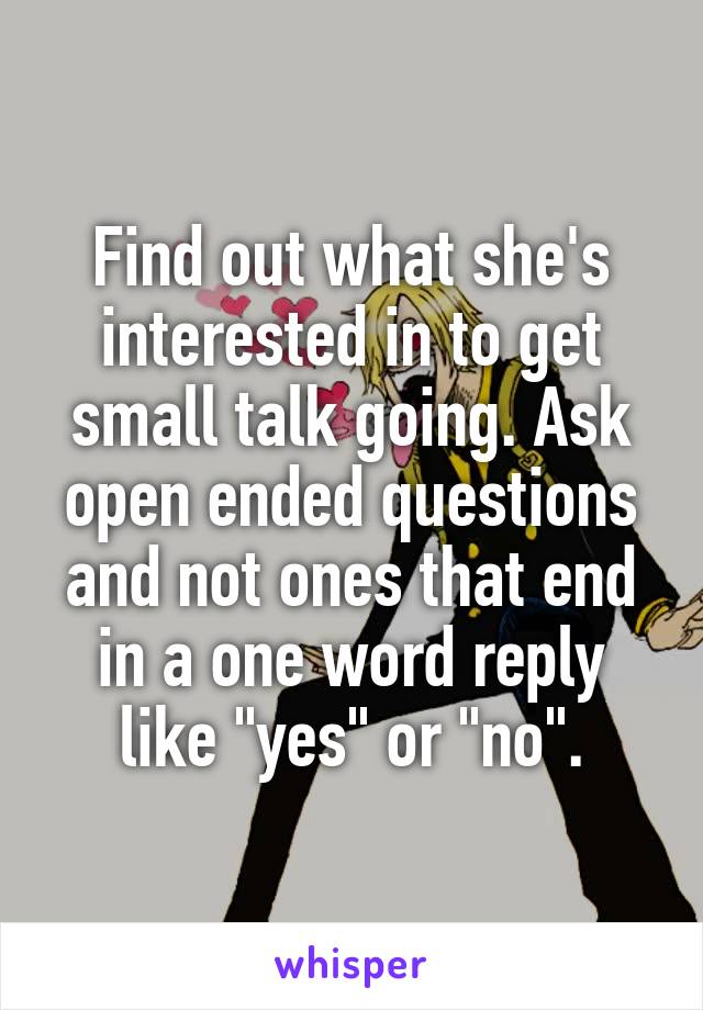 Find out what she's interested in to get small talk going. Ask open ended questions and not ones that end in a one word reply like "yes" or "no".