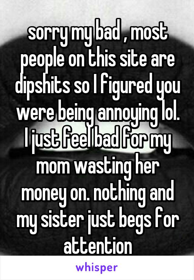 sorry my bad , most people on this site are dipshits so I figured you were being annoying lol. I just feel bad for my mom wasting her money on. nothing and my sister just begs for attention