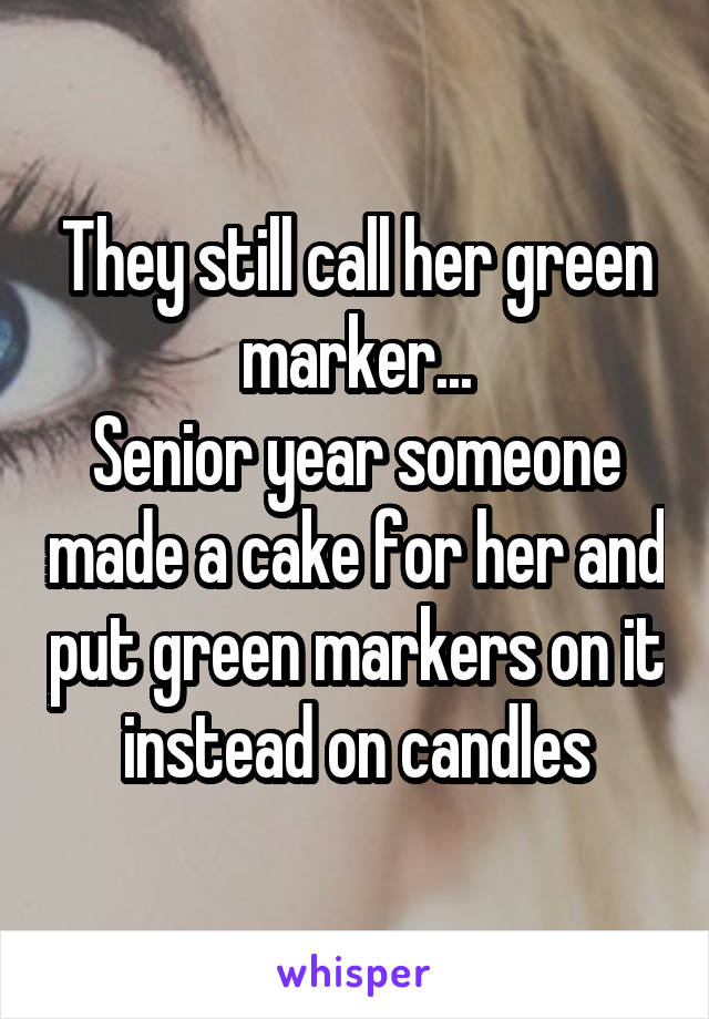 They still call her green marker...
Senior year someone made a cake for her and put green markers on it instead on candles