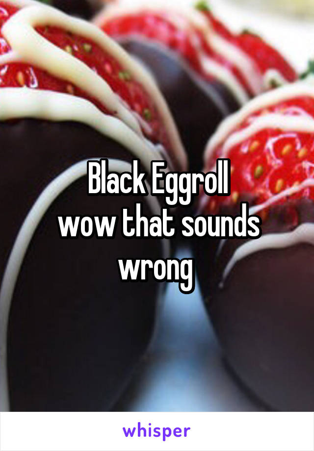 Black Eggroll
wow that sounds wrong 