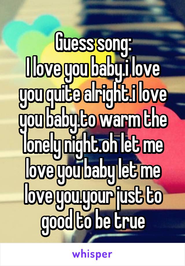 Guess song:
I love you baby.i love you quite alright.i love you baby.to warm the lonely night.oh let me love you baby let me love you.your just to good to be true