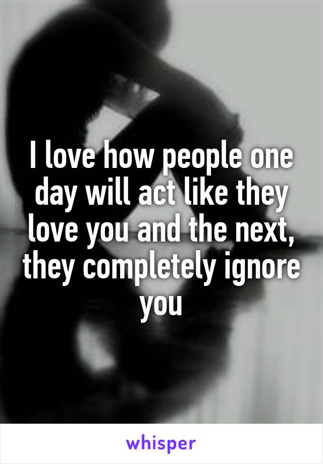 I love how people one day will act like they love you and the next, they completely ignore you