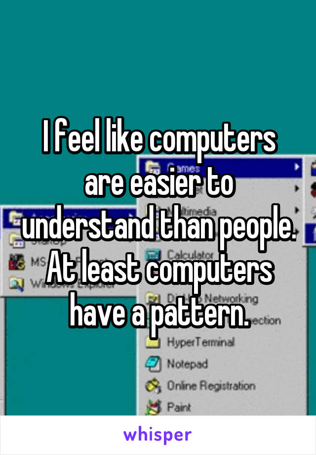 I feel like computers are easier to understand than people. At least computers have a pattern.