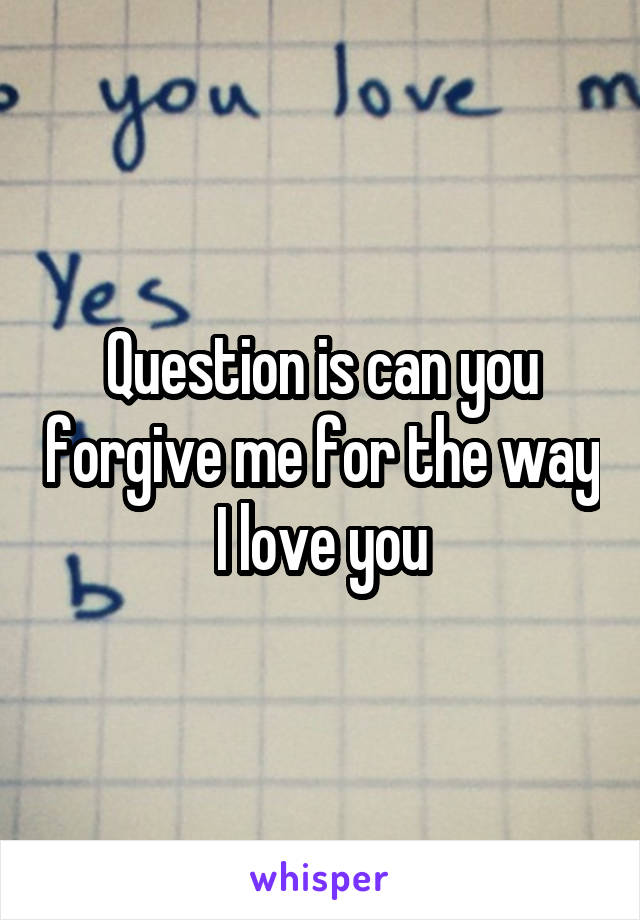 Question is can you forgive me for the way I love you