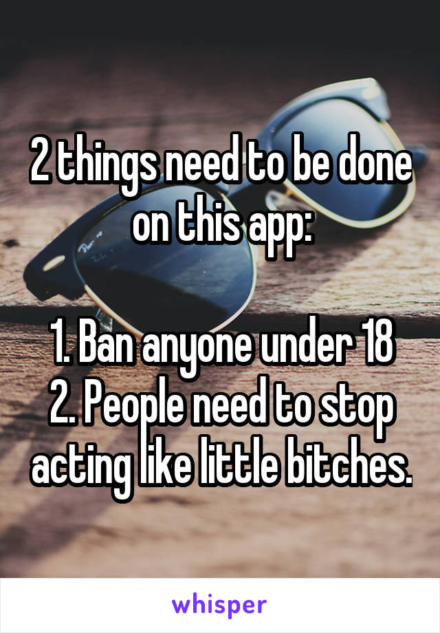 2 things need to be done on this app:

1. Ban anyone under 18
2. People need to stop acting like little bitches.