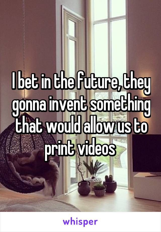 I bet in the future, they gonna invent something that would allow us to print videos 