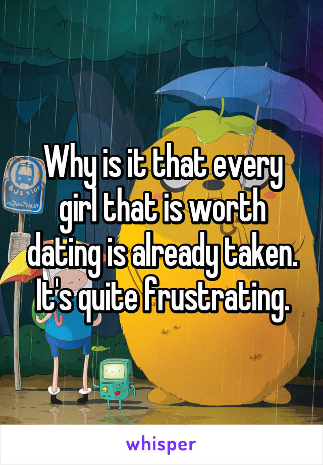 Why is it that every girl that is worth dating is already taken. It's quite frustrating.