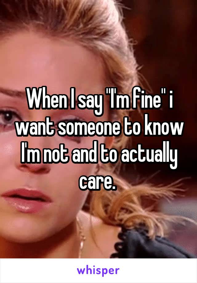 When I say "I'm fine" i want someone to know I'm not and to actually care. 