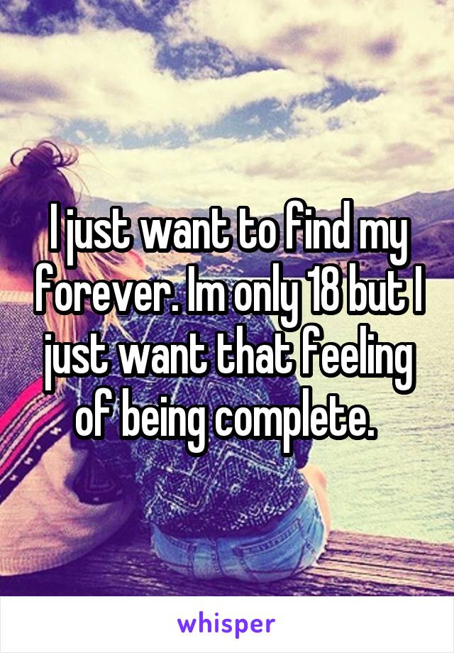 I just want to find my forever. Im only 18 but I just want that feeling of being complete. 