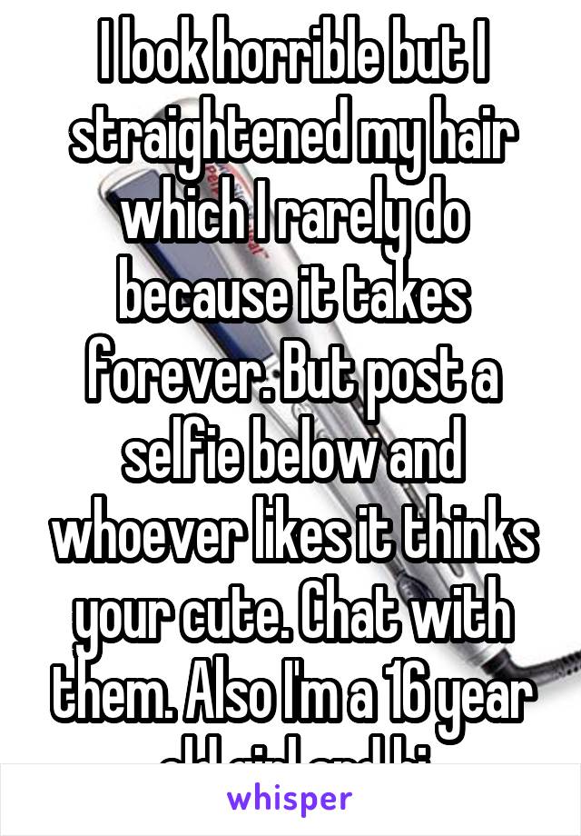 I look horrible but I straightened my hair which I rarely do because it takes forever. But post a selfie below and whoever likes it thinks your cute. Chat with them. Also I'm a 16 year old girl and bi