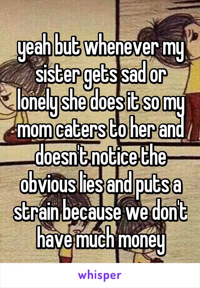 yeah but whenever my sister gets sad or lonely she does it so my mom caters to her and doesn't notice the obvious lies and puts a strain because we don't have much money