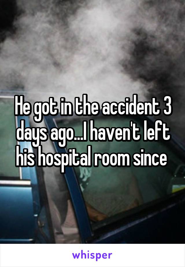 He got in the accident 3 days ago...I haven't left his hospital room since 