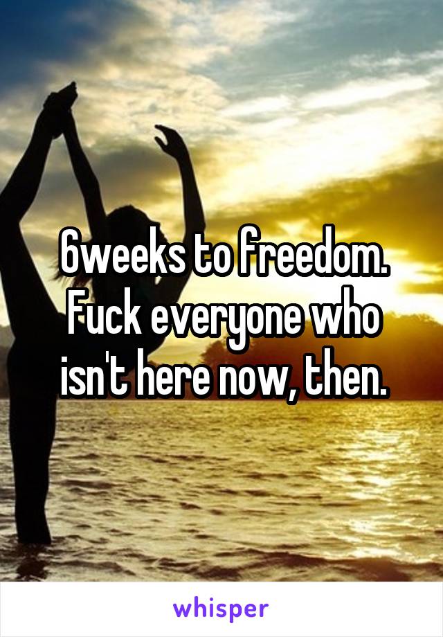 6weeks to freedom. Fuck everyone who isn't here now, then.