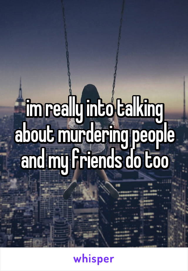 im really into talking about murdering people and my friends do too