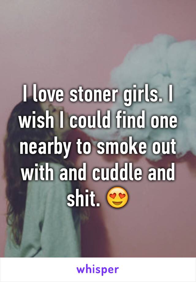 I love stoner girls. I wish I could find one nearby to smoke out with and cuddle and shit. 😍