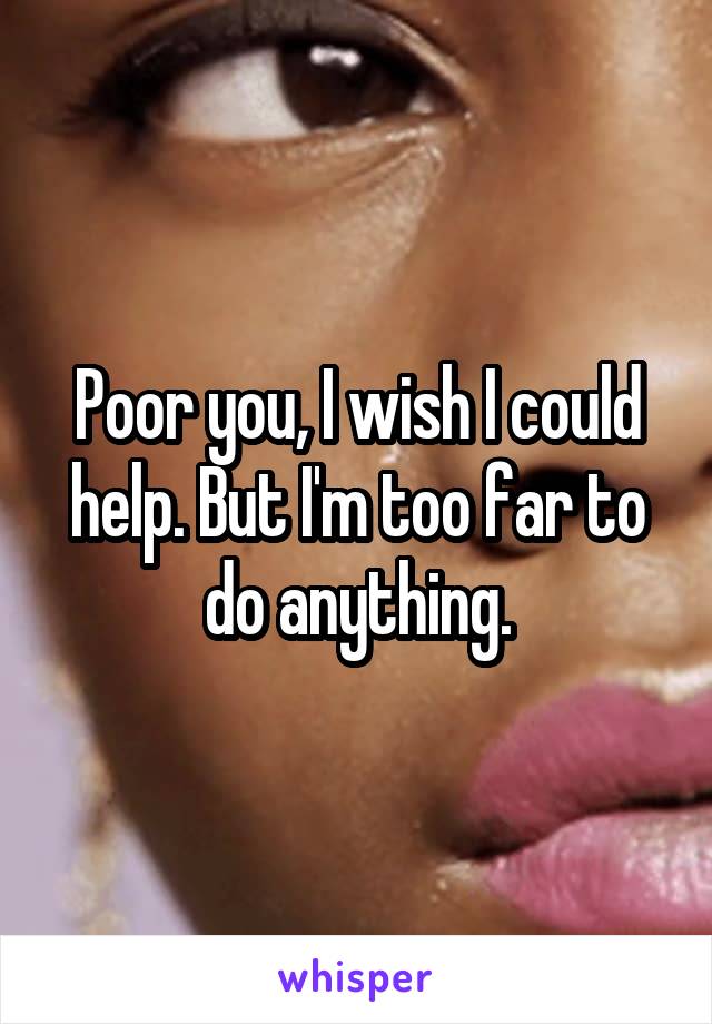 Poor you, I wish I could help. But I'm too far to do anything.