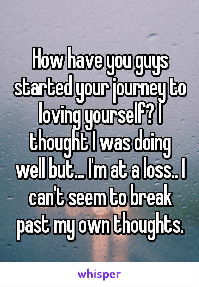 How have you guys started your journey to loving yourself? I thought I was doing well but... I'm at a loss.. I can't seem to break past my own thoughts.