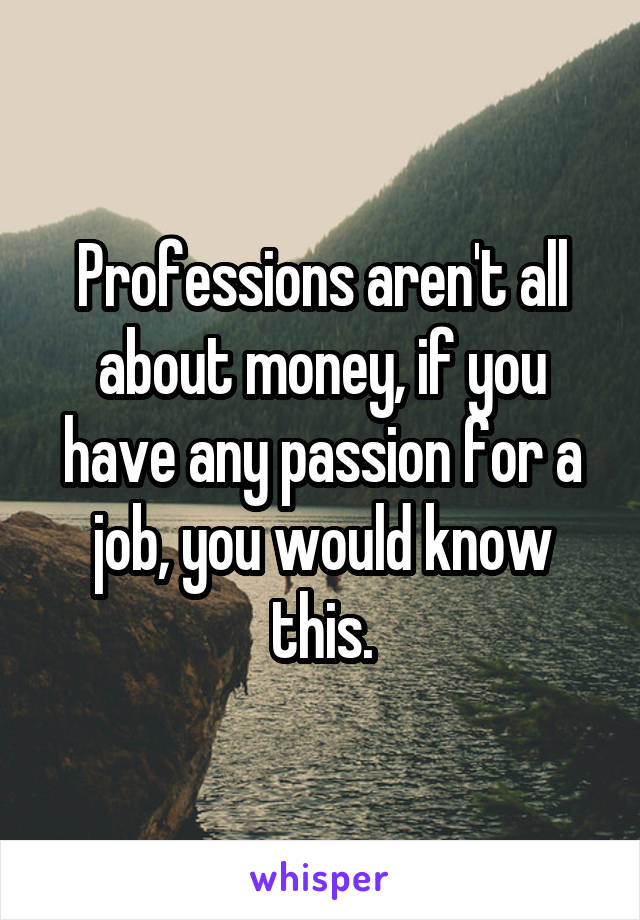 Professions aren't all about money, if you have any passion for a job, you would know this.