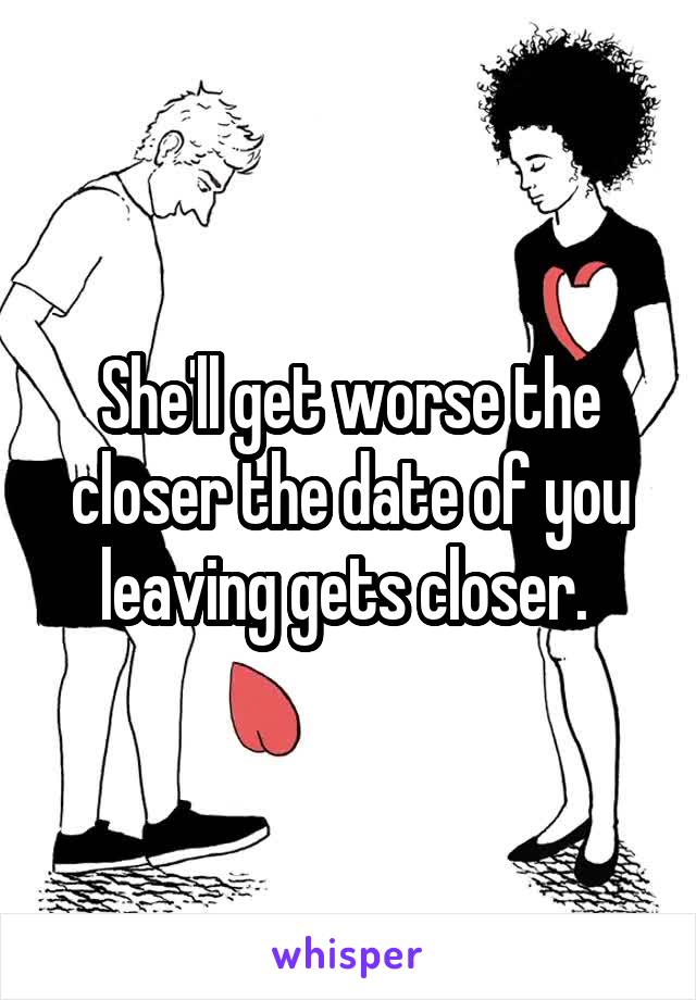 She'll get worse the closer the date of you leaving gets closer. 