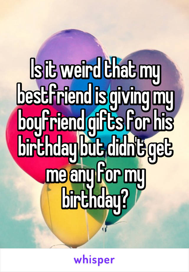 Is it weird that my bestfriend is giving my boyfriend gifts for his birthday but didn't get me any for my birthday?