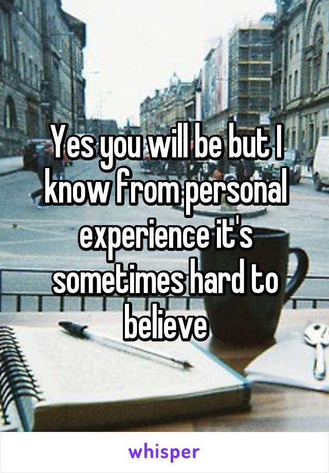 Yes you will be but I know from personal experience it's sometimes hard to believe