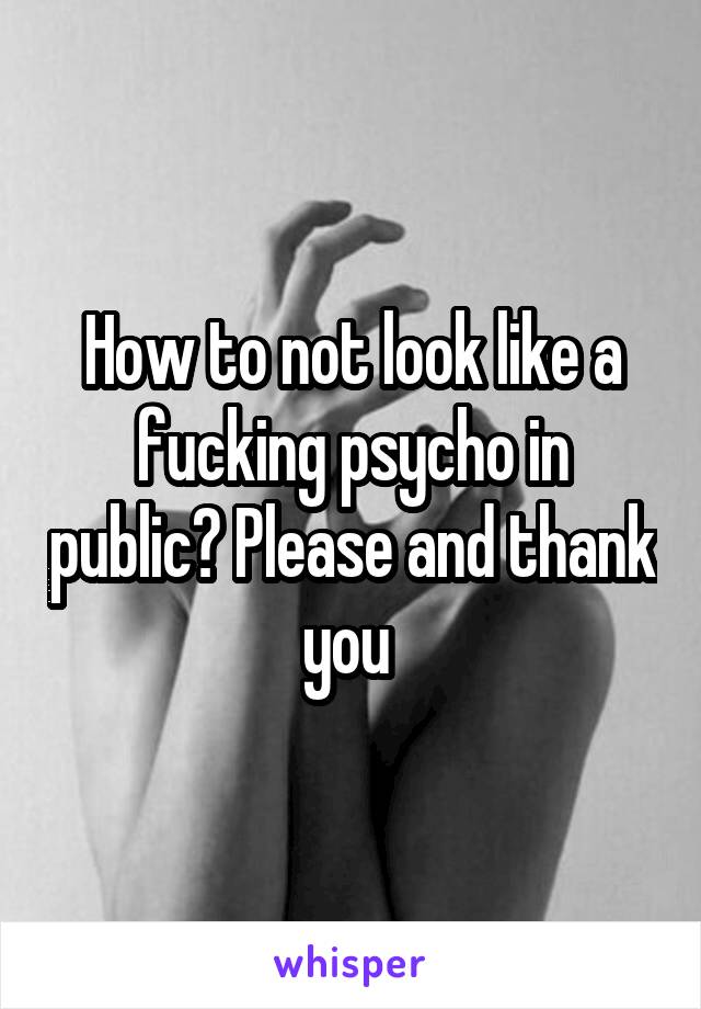 How to not look like a fucking psycho in public? Please and thank you 